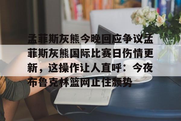 孟菲斯灰熊今晚回应争议孟菲斯灰熊国际比赛日伤情更新，这操作让人直呼：今夜布鲁克林篮网止住颓势 -开云体育app